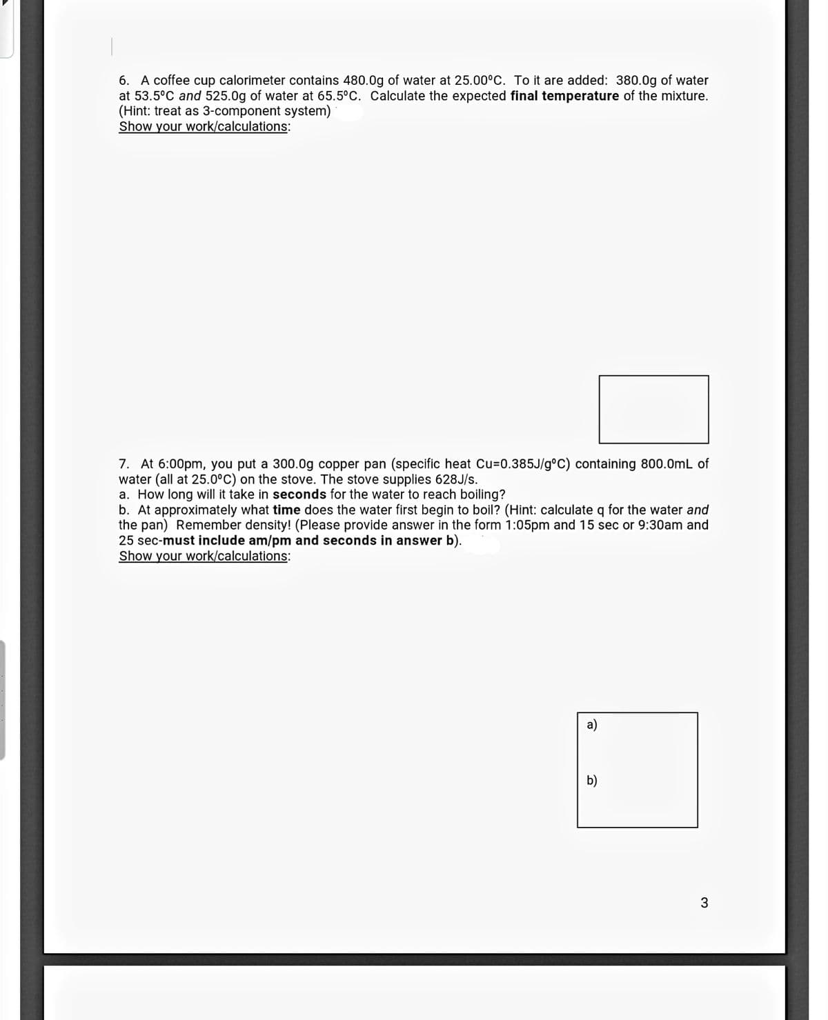 6. A coffee cup calorimeter contains 480.0g of water at 25.00°C. To it are added: 380.0g of water
at 53.5°C and 525.0g of water at 65.5°C. Calculate the expected final temperature of the mixture.
(Hint: treat as 3-component system)
Show your work/calculations:
7. At 6:00pm, you put a 300.0g copper pan (specific heat Cu=0.385J/g°C) containing 800.0mL of
water (all at 25.0°C) on the stove. The stove supplies 628J/s.
a. How long will it take in seconds for the water to reach boiling?
b. At approximately what time does the water first begin to boil? (Hint: calculate q for the water and
the pan) Remember density! (Please provide answer in the form 1:05pm and 15 sec or 9:30am and
25 sec-must include am/pm and seconds in answer b).
Show your work/calculations:
a)
b)
