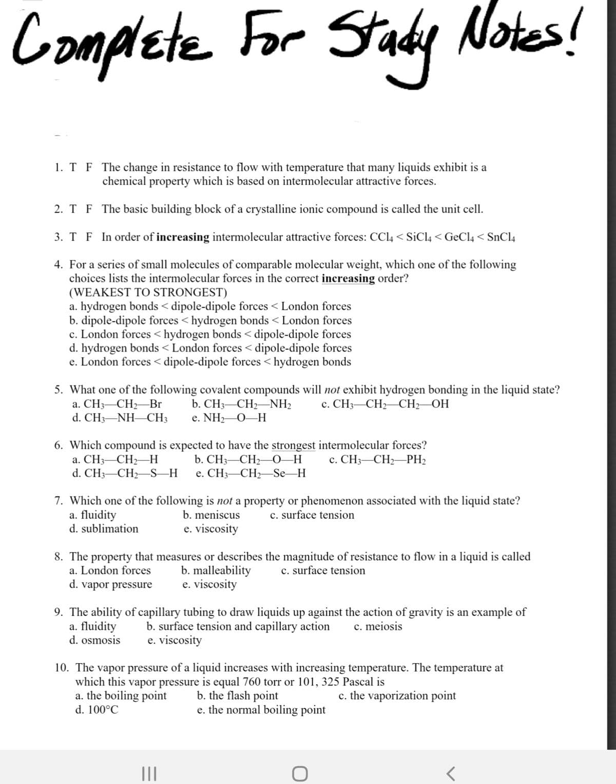 Complete For Stady
Notes!
1. T F The change in resistance to flow with temperature that many liquids exhibit is a
chemical property which is based on intermolecular attractive forces.
2. T F The basic building block of a crystalline ionic compound is called the unit cell.
3. T F In order of increasing intermolecular attractive forces: CCL4 < SiCl4 < GeCl4 < SnCl4
4. For a series of small molecules of comparable molecular weight, which one of the following
choices lists the intermolecular forces in the correct increasing order?
(WEAKEST TO STRONGEST)
a. hydrogen bonds < dipole-dipole forces < London forces
b. dipole-dipole forces < hydrogen bonds < London forces
c. London forces <hydrogen bonds < dipole-dipole forces
d. hydrogen bonds < London forces < dipole-dipole forces
e. London forces < dipole-dipole forces < hydrogen bonds
5. What one of the following covalent compounds will not exhibit hydrogen bonding in the liquid state?
а. СH3—СH—Br
d. CH3-NH-CH3
с. СH3—СH—CH—ОН
b. CH3-CH2–NH2
е. NHz—О—Н
6. Which compound is expected to have the strongest intermolecular forces?
b. CH3—СH— 0 —Н
е. CH —СН—Se_H
с. СНз— СН—PH2
a. CH3-CH2H
d. CH3-CH2-S–H
7. Which one of the following is not a property or phenomenon associated with the liquid state?
a. fluidity
d. sublimation
b. meniscus
c. surface tension
e. viscosity
8. The property that measures or describes the magnitude of resistance to flow in a liquid is called
a. London forces
c. surface tension
b. malleability
e. viscosity
d. vapor pressure
9. The ability of capillary tubing to draw liquids up against the action of gravity is an example of
a. fluidity
d. osmosis
b. surface tension and capillary action
e. viscosity
c. meiosis
10. The vapor pressure of a liquid increases with increasing temperature. The temperature at
which this vapor pressure is equal 760 torr or 101, 325 Pascal is
a. the boiling point
d. 100°C
b. the flash point
e. the normal boiling point
c. the vaporization point
II
