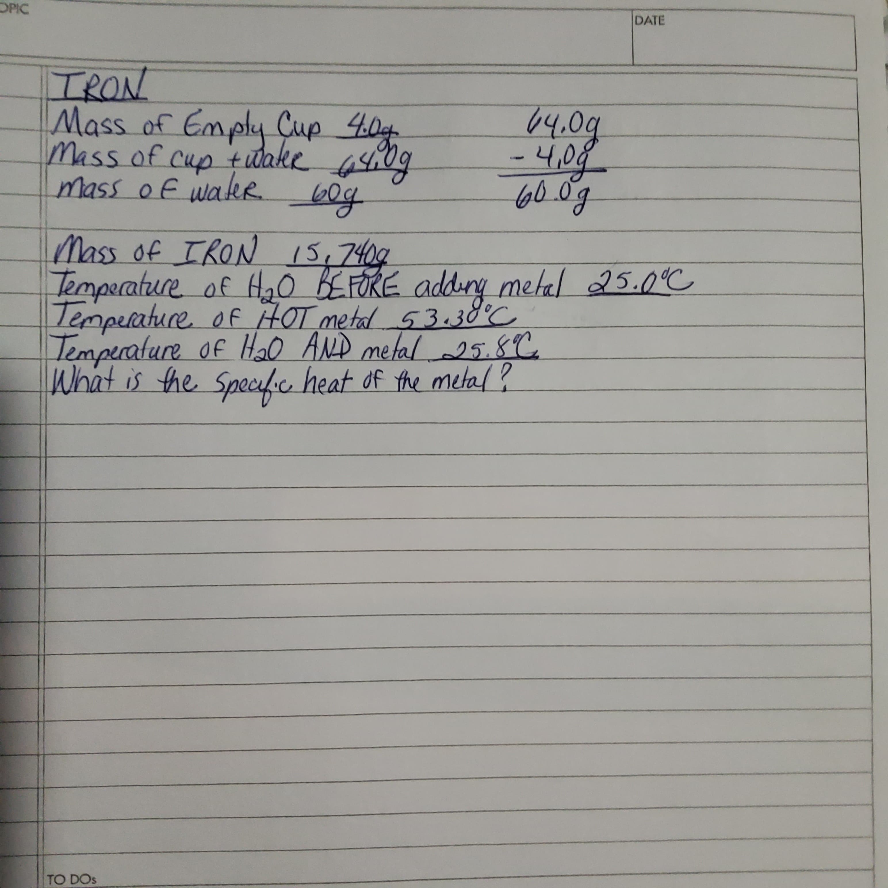 TRON
Mass of Emply Cup 40g
Mass of cup t udake 440
mass of wakeR.
64.0g
-4,08
60.0g
Mass of IRON 15,7409
Temperature of Ha0 BEFORE addiry metal 25.0°C
Temperature of HOT metal 53.38°C
Temperature of H0 AND metal 25.8C
What is the Specfic heat of the metal?
