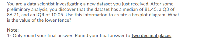 You are a data scientist investigating a new dataset you just received. After some
preliminary analysis, you discover that the dataset has a median of 81.45, a Q3 of
86.71, and an IQR of 10.05. Use this information to create a boxplot diagram. What
is the value of the lower fence?
Note:
1- Only round your final answer. Round your final answer to two decimal places.
