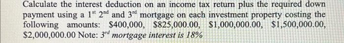 Calculate the interest deduction on an income tax return plus the required down
payment using a 1st 2nd and 3rd mortgage on each investment property costing the
following amounts: $400,000, $825,000.00, $1,000,000.00, $1,500,000.00,
$2,000,000.00 Note: 3rd mortgage interest is 18%