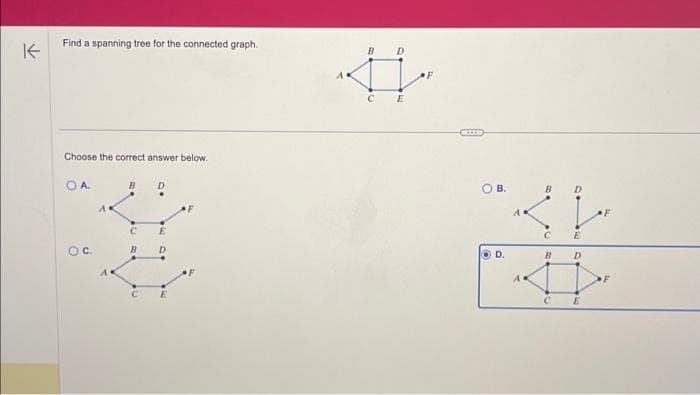 K
Find a spanning tree for the connected graph.
Choose the correct answer below.
OA.
O C.
A
A
B
D
[1}
CE
A.
B
C
D
E
F
OB.
3
C
B
A
C
E
D
E