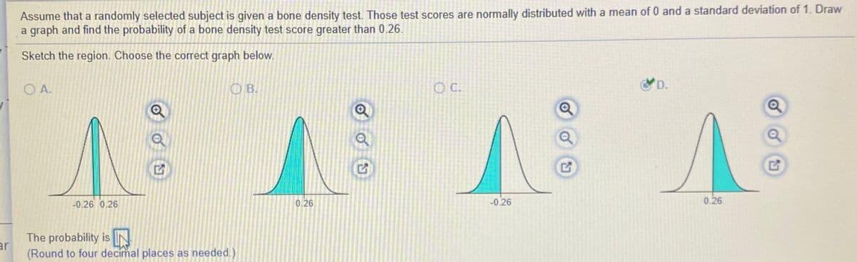 Assume that a randomly selected subject is given a bone density test. Those test scores are normally distributed with a mean of 0 and a standard deviation of 1. Draw
a graph and find the probability of a bone density test score greater than 0.26.
Sketch the region. Choose the correct graph below.
O A.
OB.
C.
D.
-0.26 0.26
0,26
-0.26
0.26
The probability is IN
ar
(Round to four decimal places as needed.)
