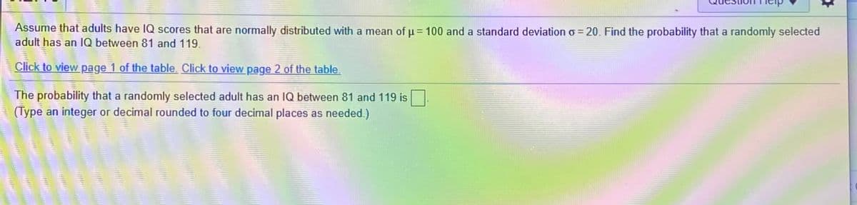 Assume that adults have IQ scores that are normally distributed with a mean of u = 100 and a standard deviation o = 20. Find the probability that a randomly selected
adult has an IQ between 81 and 119.
Click to view page 1 of the table. Click to view page 2 of the table.
The probability that a randomly selected adult has an IQ between 81 and 119 is
(Type an integer or decimal rounded to four decimal places as needed.)
