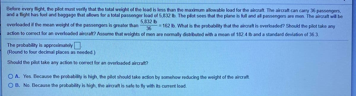 Before every flight, the pilot must verify that the total weight of the load is less than the maximum allowable load for the aircraft. The aircraft can carry
and a flight has fuel and baggage that allows for a total passenger load of 5,832 lb. The pilot sees that the plane is full and all passengers are men. The aircraft will be
36
passengers,
5.832 lb
overloaded if the mean weight of the passengers is greater than
= 162 lb. What is the probability that the aircraft is overloaded? Should the pilot take any
36
action to correct for an overloaded aircraft? Assume that weights of men are normally distributed with a mean of 182.4 lb and a standard deviation of 36.3.
The probability is approximately
(Round to four decimal places as needed.)
Should the pilot take any action to correct for an overloaded aircraft?
O A. Yes. Because the probability is high, the pilot should take action by somehow reducing the weight of the aircraft.
O B. No. Because the probability is high, the aircraft is safe to fly with its current load.
