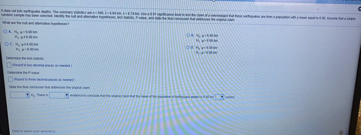 A data set lists earthquake depths. The summary statistics are n=500, x= 6.84 km, s =4.74 km. Use a 0.01 significance level to test the claim of a seismologist that these earthquakes
random sample has been selected. Identify the null and alternative hypotheses, test statistic, P-value, and state the final conclusion that addresses the original claim.
from a population with a mean equal to 6.00. Assume that a simple
What are the null and alternative hypotheses?
O A. Ho: u=6.00 km
O B. H, u=6.00 km
H u>6.00 km
H, p#6.00 km
O C. Ho u+6.00 km
O D. H, u=6.00 km
H,: µ <6.00 km
H, p=6.00 km
Determine the test statistic.
(Round to two decimal places as needed.)
Determine the P-value.
(Round to three decimal places as needed )
State the final conclusion that addresses the original claim.
V Ho. There is
v evidence to conclude that the original claim that the mean of the population of earthquake depths is 6.00 km
V correct.
Click to select your answer(s).
