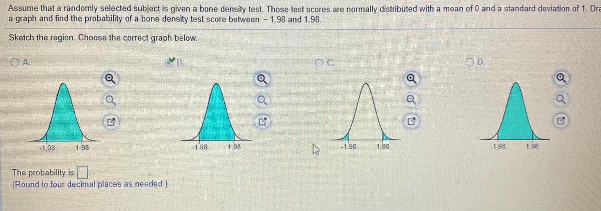 Assume that a randomly selected subject is given a bone density test. Those test scores are normally distributed with a mean of 0 and a standard deviation of 1. Dra
a graph and find the probability of a bone density test score between
1.98 and 1.98.
Sketch the region. Choose the correct graph below.
O A.
B.
OC.
OD.
-1.98
1.98
-1.98
1.98
-1.98
1.98
-1.98
1.98
The probability is
(Round to four decimal places as needed.)
