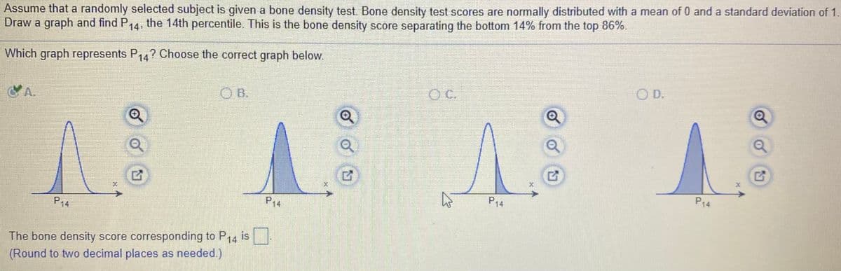 Assume that a randomly selected subject is given a bone density test. Bone density test scores are normally distributed with a mean of 0 and a standard deviation of 1.
Draw a graph and find P14, the 14th percentile. This is the bone density score separating the bottom 14% from the top 86%.
Which graph represents P14? Choose the correct graph below.
O D.
C.
OB.
CA.
P14
P14
P14
P14
The bone density score corresponding to P14 is
(Round to two decimal places as needed.)
