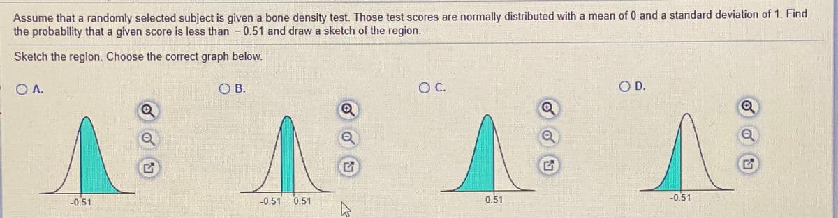 Assume that a randomly selected subject is given a bone density test. Those test scores are normally distributed with a mean of 0 and a standard deviation of 1. Find
the probability that a given score is less than - 0.51 and draw a sketch of the region.
Sketch the region. Choose the correct graph below.
OA.
O B.
OC.
OD.
-0.51
-0.51
0.51
0.51
-0.51
