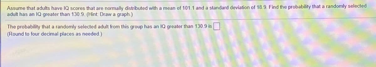 Assume that adults have IQ scores that are normally distributed with a mean of 101.1 and a standard deviation of 18.9. Find the probability that a randomly selected
adult has an IQ greater than 130.9. (Hint Draw a graph.)
The probability that a randomly selected adult from this group has an IQ greater than 130.9 is
(Round to four decimal places as needed.)
