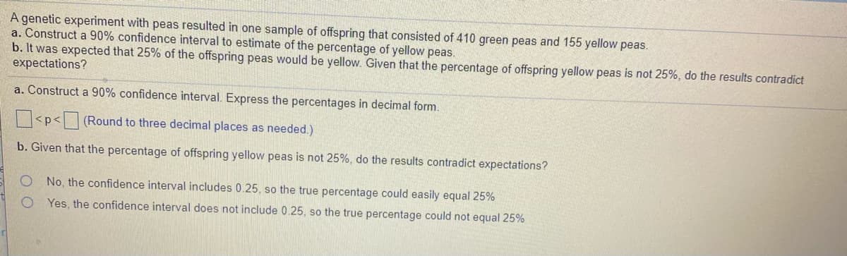 A genetic experiment with peas resulted in one sample of offspring that consisted of 410 green peas and 155 yellow peas.
a. Construct a 90% confidence interval to estimate of the percentage of yellow peas.
b. It was expected that 25% of the offspring peas would be yellow. Given that the percentage of offspring yellow peas is not 25%, do the results contradict
expectations?
a. Construct a 90% confidence interval. Express the percentages in decimal form.
<p<(Round to three decimal places as needed.)
b. Given that the percentage of offspring yellow peas is not 25%, do the results contradict expectations?
No, the confidence interval includes 0.25, so the true percentage could easily equal 25%
Yes, the confidence interval does not include 0.25, so the true percentage could not equal 25%
