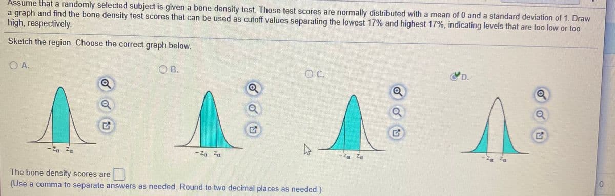 Assume that a randomly selected subject is given a bone density test. Those test scores are normally distributed with a mean of 0 and a standard deviation of 1. Draw
a graph and find the bone density test scores that can be used as cutoff values separating the lowest 17% and highest 17%, indicating levels that are too low or too
high, respectively.
Sketch the region. Choose the correct graph below.
O A.
O B.
C.
D.
- Za Za
- Za Za
- Za Za
The bone density scores are
(Use a comma to separate answers as needed. Round to two decimal places as needed.)
