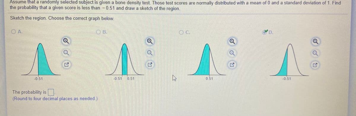 Assume that a randomly selected subject is given a bone density test. Those test scores are normally distributed with a mean of 0 and a standard deviation of 1. Find
the probability that a given score is less than - 0.51 and draw a sketch of the region.
Sketch the region. Choose the correct graph below.
O A.
OB.
OC.
D.
-0.51
-0.51
0.51
0.51
-0.51
The probability is
(Round to four decimal places as needed.)
