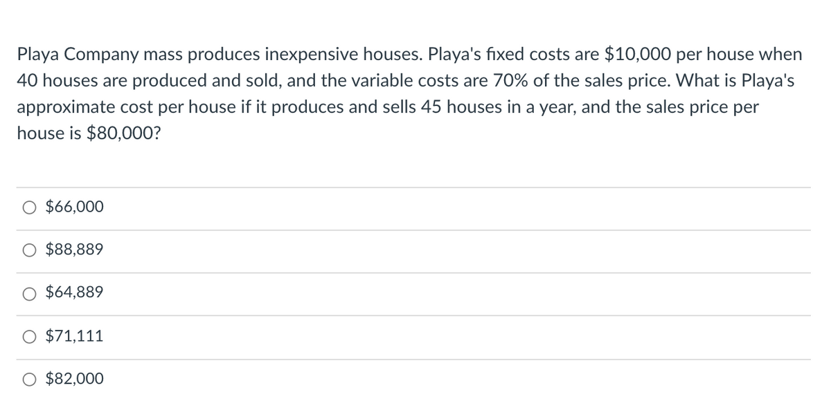 Playa Company mass produces inexpensive houses. Playa's fixed costs are $10,000 per house when
40 houses are produced and sold, and the variable costs are 70% of the sales price. What is Playa's
approximate cost per house if it produces and sells 45 houses in a year, and the sales price per
house is $80,000?
$66,000
$88,889
$64,889
$71,111
$82,000
