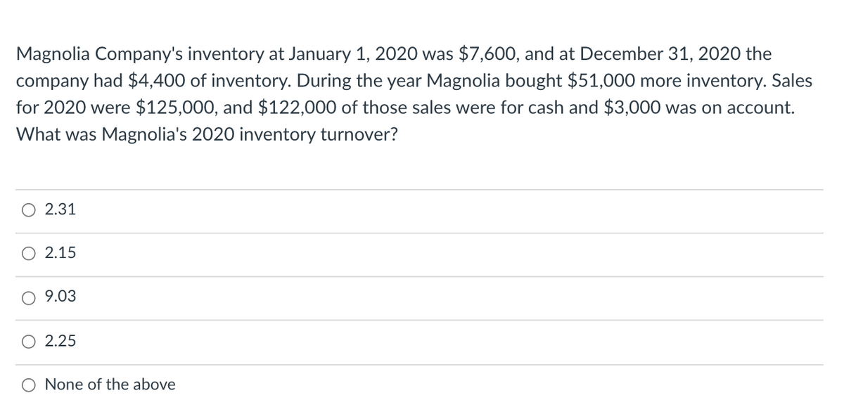 Magnolia Company's inventory at January 1, 2020 was $7,600, and at December 31, 2020 the
company had $4,400 of inventory. During the year Magnolia bought $51,000 more inventory. Sales
for 2020 were $125,000, and $122,000 of those sales were for cash and $3,000 was on account.
What was Magnolia's 2020 inventory turnover?
2.31
2.15
9.03
O 2.25
None of the above
