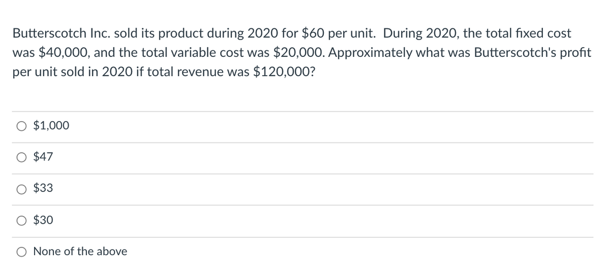 Butterscotch Inc. sold its product during 2020 for $60 per unit. During 2020, the total fixed cost
was $40,000, and the total variable cost was $20,000. Approximately what was Butterscotch's profit
per unit sold in 2020 if total revenue was $120,000?
$1,000
$47
$33
O $30
None of the above
