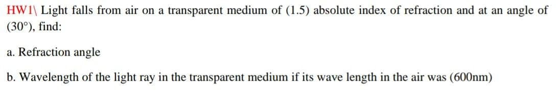 HWI Light falls from air on a transparent medium of (1.5) absolute index of refraction and at an angle of
(30°), find:
a. Refraction angle
b. Wavelength of the light ray in the transparent medium if its wave length in the air was (600nm)