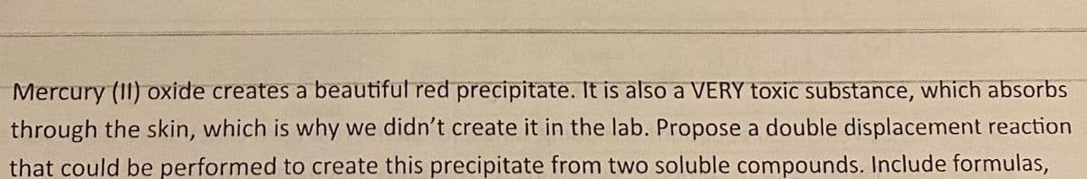 Mercury (II) oxide creates a beautiful red precipitate. It is also a VERY toxic substance, which absorbs
through the skin, which is why we didn't create it in the lab. Propose a double displacement reaction
that could be performed to create this precipitate from two soluble compounds. Include formulas,
