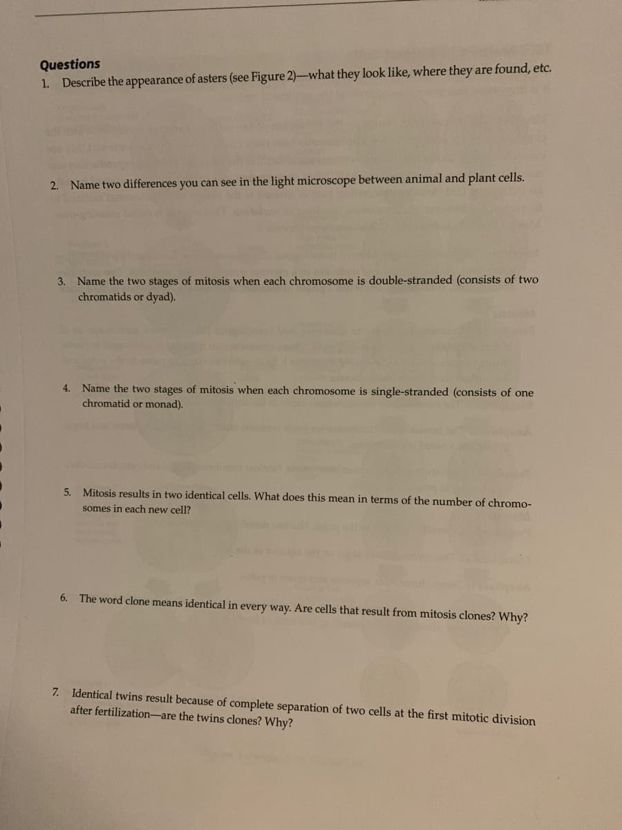Questions
1. Describe the appearance of asters (see Figure 2)-what they look like, where they are found, etc.
2. Name two differences you can see in the light microscope between animal and plant cells.
3. Name the two stages of mitosis when each chromosome is double-stranded (consists of two
chromatids or dyad).
4. Name the two stages of mitosis when each chromosome is single-stranded (consists of one
chromatid or monad).
5. Mitosis results in two identical cells. What does this mean in terms of the number of chromo-
somes in each new cell?
6.
The word clone means identical in every way. Are cells that result from mitosis clones? Why?
7. Identical twins result because of complete separation of two cells at the first mitotic division
after fertilization-are the twins clones? Why?
