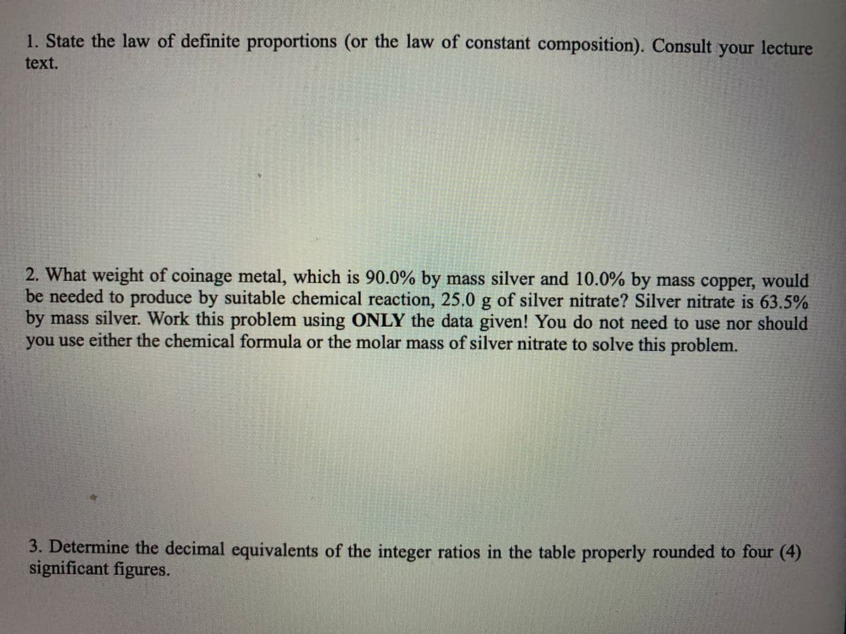 1. State the law of definite proportions (or the law of constant composition). Consult lecture
your
text.
2. What weight of coinage metal, which is 90.0% by mass silver and 10.0% by mass copper, would
be needed to produce by suitable chemical reaction, 25.0 g of silver nitrate? Silver nitrate is 63.5%
by mass silver. Work this problem using ONLY the data given! You do not need to use nor should
you use either the chemical formula or the molar mass of silver nitrate to solve this problem.
3. Determine the decimal equivalents of the integer ratios in the table properly rounded to four (4)
significant figures.
