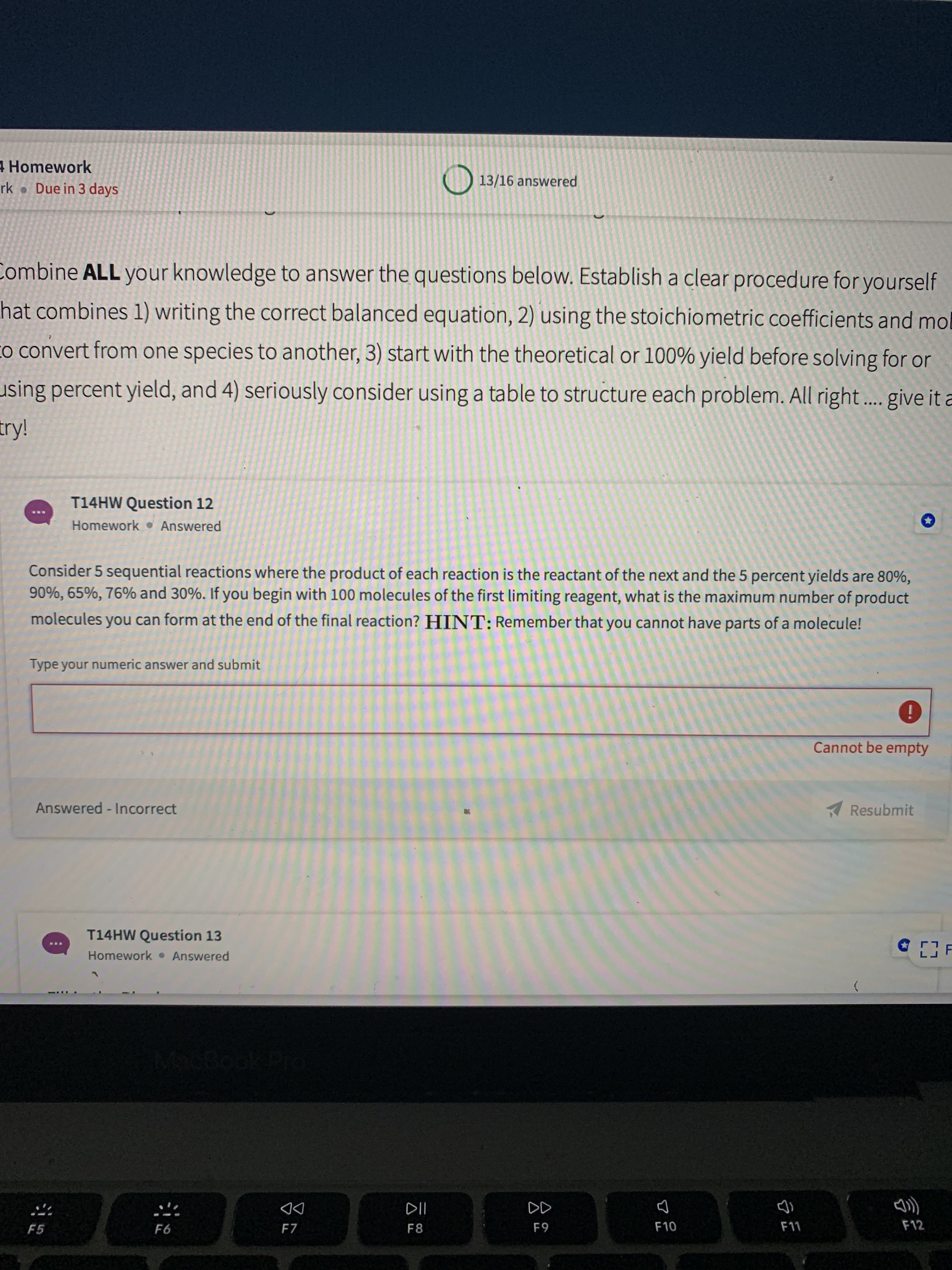 Consider 5 sequential reactions where the product of each reaction is the reactant of the next and the 5 percent yields are 80%,
90%, 65%, 76% and 30%. If you begin with 100 molecules of the first limiting reagent, what is the maximum number of product
molecules you can form at the end of the final reaction? HINT: Remember that you cannot have parts of a molecule!
