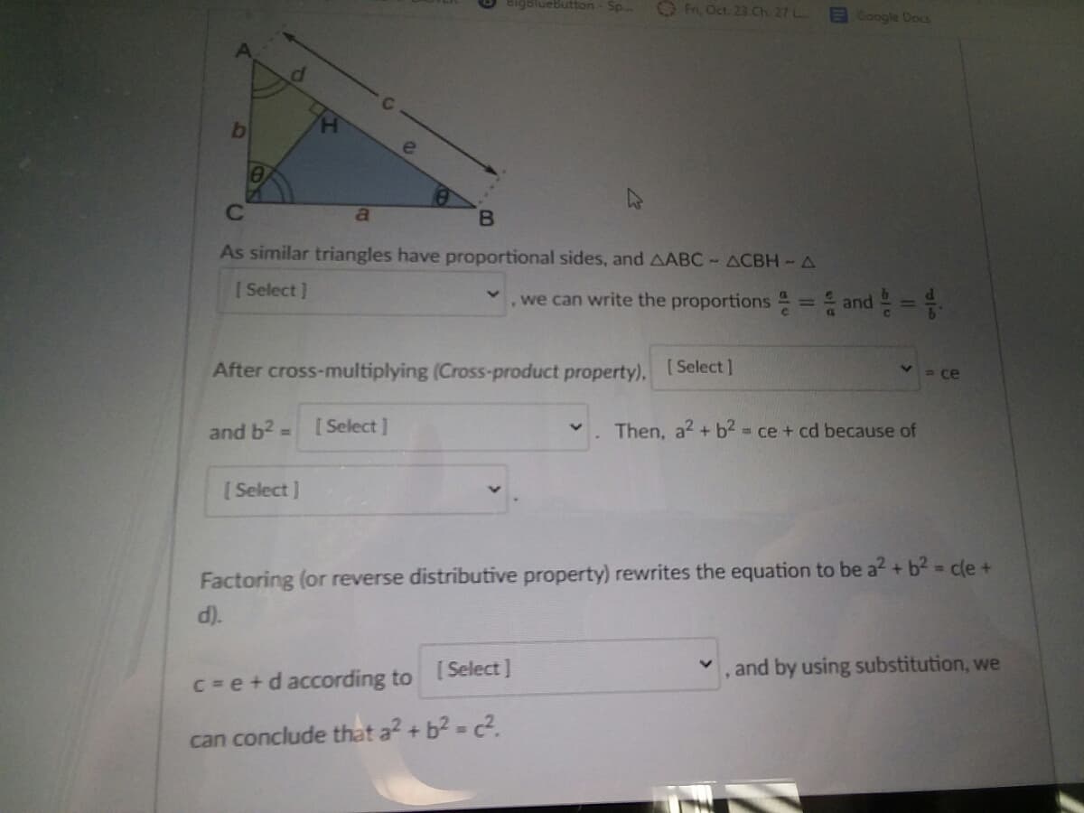 igblueButton- Sp.
O fr, Oct 23 Ch. 27 L
Google Docs
b
As similar triangles have proportional sides, and AABC-ACBH-A
[ Select ]
we can write the proportions = and =
After cross-multiplying (Cross-product property).
[ Select ]
= ce
and b2
[ Select]
Then, a2 + b2 = ce + cd because of
%3D
[ Select ]
Factoring (or reverse distributive property) rewrites the equation to be a? + b2 = cle +
d).
[ Select]
, and by using substitution, we
C =e+d according to
can conclude that a? + b2 - c2.
