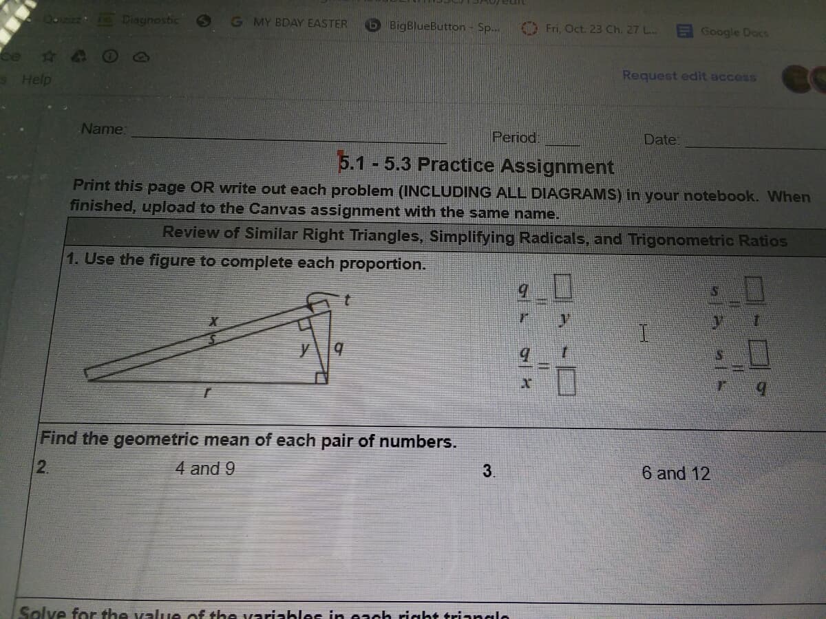 Diagnostic
G MY BDAY EASTER
b BigBlueButton- Sp...
O Fri, Oct. 23 Ch. 27 L..
E Google Docs
ce
S Help
Request edit access
Name:
Period:
Date:
5.1 - 5.3 Practice Assignment
Print this page OR write out each problem (INCLUDING ALL DIAGRAMS) in your notebook. When
finished, upload to the Canvas assignment with the same name.
Review of Similar Right Triangles, Simplifying Radicals, and Trigonometric Ratios
1. Use the figure to complete each proportion.
I.
Find the geometric mean of each pair of numbers.
2.
4 and 9
3.
6 and 12
Solve for the value of the variables in each right trianglo
口-ロ9
