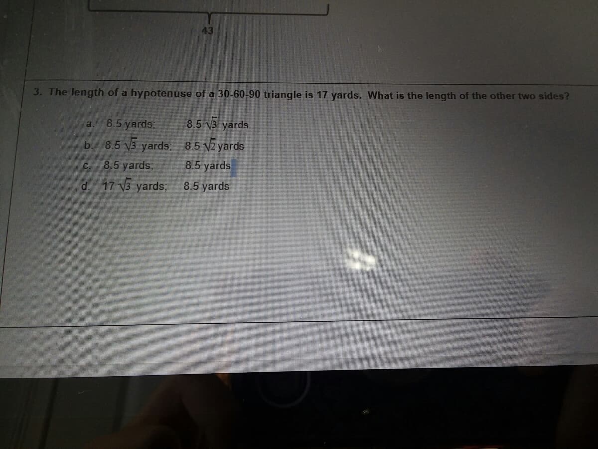 43
3. The length of a hypotenuse of a 30-60-90 triangle is 17 yards. What is the length of the other two sides?
8.5 yards,
85 V3 yards
a.
b. 8.5 5 yards, 85 VZyards
C.
8.5 yards,
8.5 yards
d. 17 3 yards, 8,5 yards
