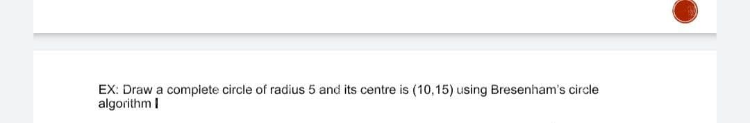 EX: Draw a complete circle of radius 5 and its centre is (10,15) using Bresenham's circle
algorithm I
