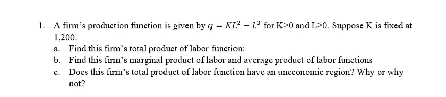 1. A firm's production function is given by q = KL² - L³ for K>0 and L>0. Suppose K is fixed at
1,200.
a. Find this firm's total product of labor function:
b. Find this firm's marginal product of labor and average product of labor functions
c.
Does this firm's total product of labor function have an uneconomic region? Why or why
not?