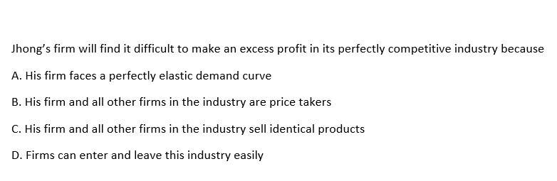 Jhong's firm will find it difficult to make an excess profit in its perfectly competitive industry because
A. His firm faces a perfectly elastic demand curve
B. His firm and all other firms in the industry are price takers
C. His firm and all other firms in the industry sell identical products
D. Firms can enter and leave this industry easily