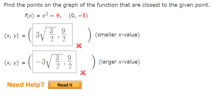 Find the points on the graph of the function that are closest to the given point.
f(x) = x2 – 9, (0, -5)
9
3
3V
2 ' 2
(х, у) %3D
(smaller x-value)
3 9
(x, y) = (|
–3V
(larger x-value)
2' 2
Need Help?
Read It
