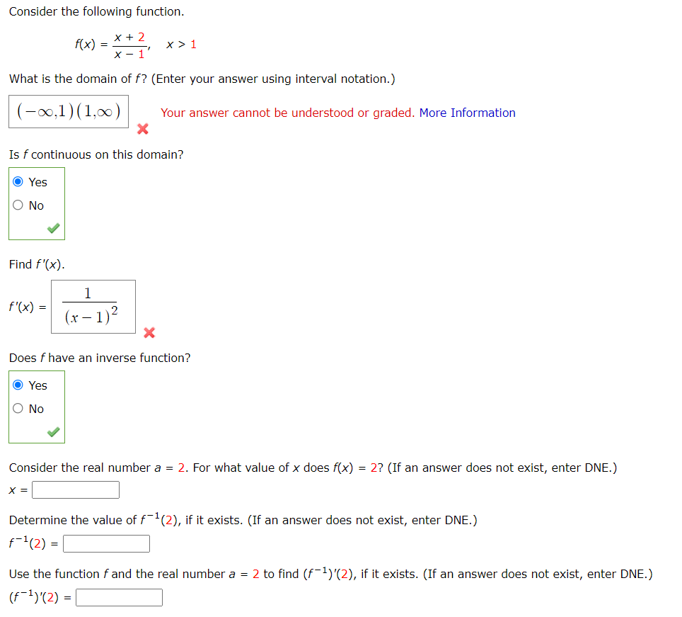 Consider the following function.
x + 2
f(x) =
x > 1
X - 1'
What is the domain of f? (Enter your answer using interval notation.)
(-0,1)(1,00)
Your answer cannot be understood or graded. More Information
Is f continuous on this domain?
Yes
O No
Find f'(x).
1
f'(x) =
(x – 1)2
Does f have an inverse function?
O Yes
O No
Consider the real number a = 2. For what value of x does f(x) = 2? (If an answer does not exist, enter DNE.)
X =
Determine the value of f(2), if it exists. (If an answer does not exist, enter DNE.)
f-'(2) =
Use the function f and the real number a = 2 to find (f-1)'(2), if it exists. (If an answer does not exist, enter DNE.)
(f-1)'(2) =
