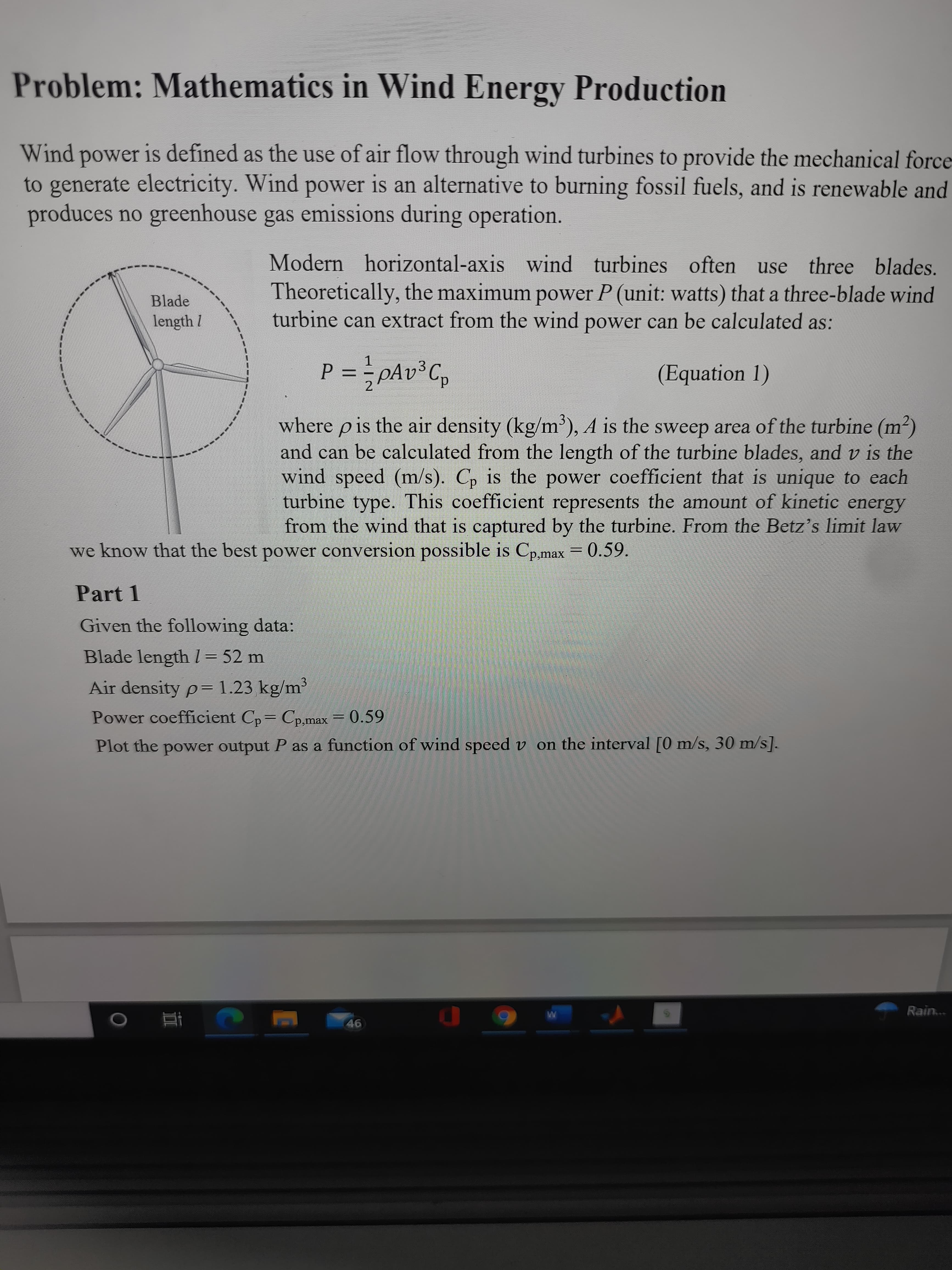 24
Problem: Mathematics in Wind Energy Production
Wind power is defined as the use of air flow through wind turbines to provide the mechanical force
to generate electricity. Wind power is an alternative to burning fossil fuels, and is renewable and
produces no greenhouse gas emissions during operation.
Modern horizontal-axis wind turbines often use three blades.
Theoretically, the maximum power P (unit: watts) that a three-blade wind
turbine can extract from the wind power can be calculated as:
Blade
1.
%3D
(Equation 1)
dɔzayd² = d
where p is the air density (kg/m'), A is the sweep area of the turbine (m²)
and can be calculated from the length of the turbine blades, and v is the
wind speed (m/s). C, is the power coefficient that is unique to each
turbine type. This coefficient represents the amount of kinetic energy
from the wind that is captured by the turbine. From the Betz's limit law
we know that the best power conversion possible is Cp,max = 0.59.
Part 1
Given the following data:
Blade length I = 52 n
Air density p=1.23 kg/m³
Power coefficient Cp= Cp,max = 0.59
Plot the power output P as a function of wind speed v on the interval [0 m/s, 30 m/s].
Rain...
