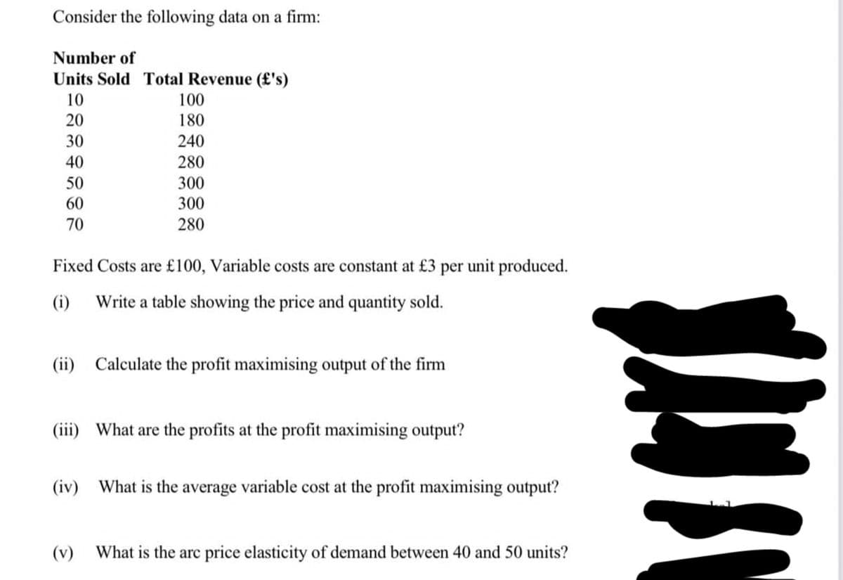 Consider the following data on a firm:
Number of
Units Sold Total Revenue (£'s)
10
20
30
40
50
60
70
100
180
240
280
300
300
280
Fixed Costs are £100, Variable costs are constant at £3 per
(i) Write a table showing the price and quantity sold.
(ii) Calculate the profit maximising output of the firm
(iii) What are the profits at the profit maximising output?
(v)
unit produced.
(iv) What is the average variable cost at the profit maximising output?
What is the arc price elasticity of demand between 40 and 50 units?