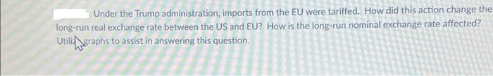 Under the Trump administration, imports from the EU were tariffed. How did this action change the
long-run real exchange rate between the US and EU? How is the long-run nominal exchange rate affected?
Utili graphs to assist in answering this question.
