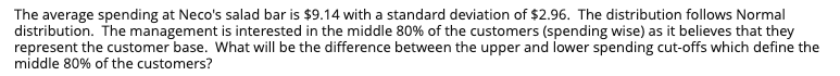 The average spending at Neco's salad bar is $9.14 with a standard deviation of $2.96. The distribution follows Normal
distribution. The management is interested in the middle 80% of the customers (spending wise) as it believes that they
represent the customer base. What will be the difference between the upper and lower spending cut-offs which define the
middle 80% of the customers?
