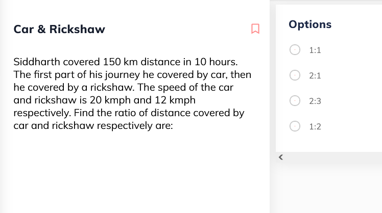 Car & Rickshaw
Options
1:1
Siddharth covered 150 km distance in 10 hours.
The first part of his journey he covered by car, then
he covered by a rickshaw. The speed of the car
and rickshaw is 20 kmph and 12 kmph
respectively. Find the ratio of distance covered by
car and rickshaw respectively are:
2:1
2:3
1:2
