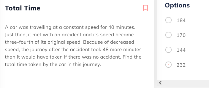 Total Time
Options
184
A car was travelling at a constant speed for 40 minutes.
Just then, it met with an accident and its speed became
170
three-fourth of its original speed. Because of decreased
speed, the journey after the accident took 48 more minutes
144
than it would have taken if there was no accident. Find the
total time taken by the car in this journey.
232
