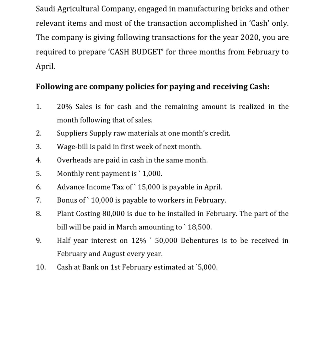 Saudi Agricultural Company, engaged in manufacturing bricks and other
relevant items and most of the transaction accomplished in 'Cash' only.
The company is giving following transactions for the year 2020, you are
required to prepare 'CASH BUDGET' for three months from February to
April.
Following are company policies for paying and receiving Cash:
1.
20% Sales is for cash and the remaining amount is realized in the
month following that of sales.
Suppliers Supply raw materials at one month's credi
3.
Wage-bill is paid in first week of next month.
4.
Overheads are paid in cash in the same month.
5.
Monthly rent payment is ` 1,000.
6.
Advance Income Tax of ` 15,000 is payable in April.
7.
Bonus of ` 10,000 is payable to workers in February.
8.
Plant Costing 80,000 is due to be installed in February. The part of the
bill will be paid in March amounting to ` 18,500.
9.
Half year interest on 12% ` 50,000 Debentures is to be received in
February and August every year.
10.
Cash at Bank on 1st February estimated at `5,000.
