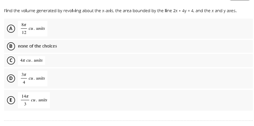 Find the volume generated by revolving about the x-axis, the area bounded by the line 2x + 4y = 4, and the x and y axes.
8″
(A
cu. units
12
(B) none of the choices
4л cu. units
3π
cu. units
4
14″
cu. units
3
D
E