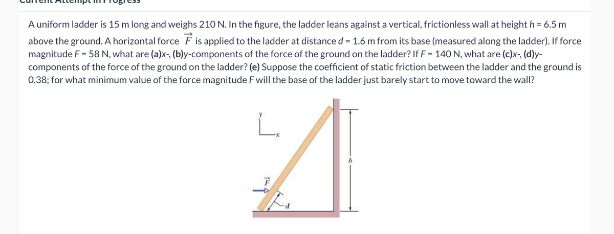 A uniform ladder is 15 m long and weighs 210 N. In the figure, the ladder leans against a vertical, frictionless wall at height h = 6.5 m
above the ground. A horizontal force F is applied to the ladder at distance d = 1.6 m from its base (measured along the ladder). If force
magnitude F = 58 N, what are (a)x-, (b)y-components of the force of the ground on the ladder? If F = 140 N, what are (c)x, (d)y-
components of the force of the ground on the ladder? (e) Suppose the coefficient of static friction between the ladder and the ground is
0.38; for what minimum value of the force magnitude F will the base of the ladder just barely start to move toward the wall?
