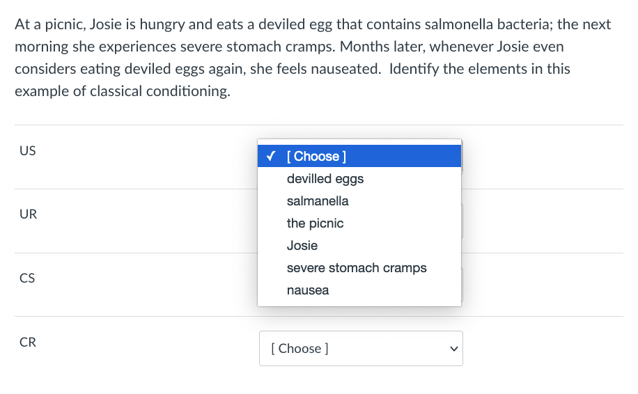 At a picnic, Josie is hungry and eats a deviled egg that contains salmonella bacteria; the next
morning she experiences severe stomach cramps. Months later, whenever Josie even
considers eating deviled eggs again, she feels nauseated. Identify the elements in this
example of classical conditioning.
US
V [ Choose ]
devilled eggs
salmanella
UR
the picnic
Josie
severe stomach cramps
CS
nausea
CR
[ Choose ]
