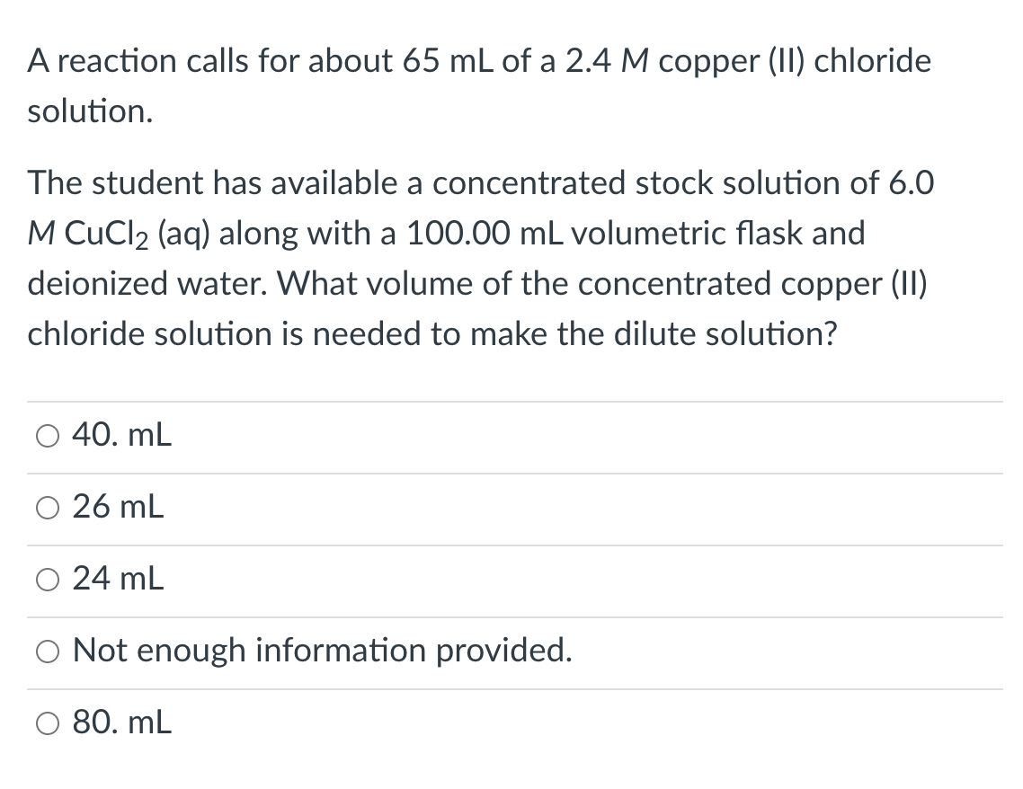 A reaction calls for about 65 mL of a 2.4 M copper (II) chloride
solution.
The student has available a concentrated stock solution of 6.0
M CuCl2 (aq) along with a 100.00 mL volumetric flask and
deionized water. What volume of the concentrated copper (II)
chloride solution is needed to make the dilute solution?
40. mL
26 mL
24 mL
O Not enough information provided.
80. mL
