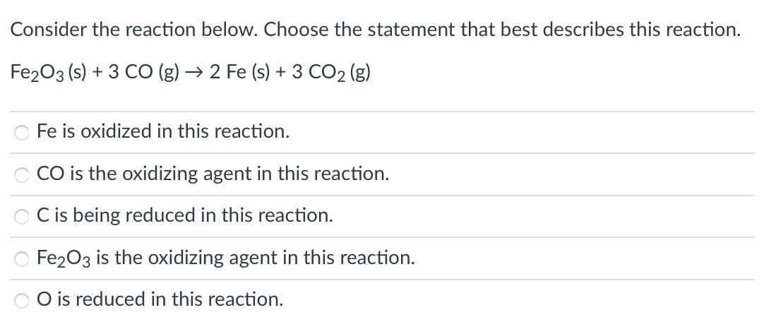 Consider the reaction below. Choose the statement that best describes this reaction.
Fe203 (s) + 3 CO (g) → 2 Fe (s) + 3 CO2 (g)
Fe is oxidized in this reaction.
CO is the oxidizing agent in this reaction.
C is being reduced in this reaction.
Fe203 is the oxidizing agent in this reaction.
O is reduced in this reaction.
