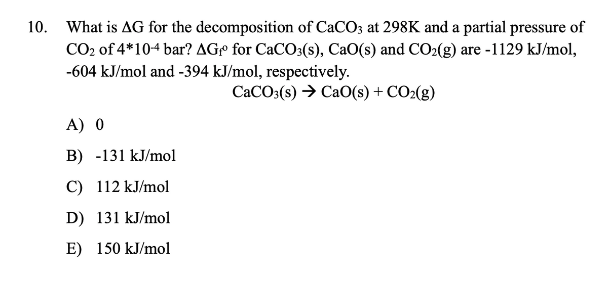 What is AG for the decomposition of CaCO3 at 298K and a partial pressure of
CO2 of 4*10-4 bar? AGº for CACO:(s), CaO(s) and CO2(g) are -1129 kJ/mol,
-604 kJ/mol and -394 kJ/mol, respectively.
10.
CACO3(s) → CaO(s) + CO2(g)
A) 0
B) -131 kJ/mol
C) 112 kJ/mol
D) 131 kJ/mol
E) 150 kJ/mol
