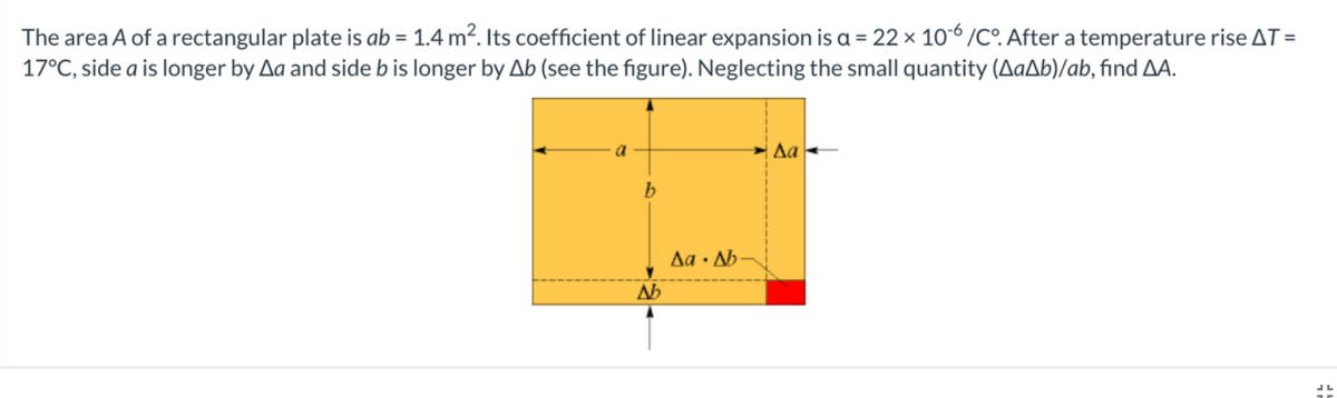 The area A of a rectangular plate is ab = 1.4 m2. Its coefficient of linear expansion is a = 22 × 106 /C. After a temperature rise AT =
17°C, side a is longer by Aa and side b is longer by Ab (see the figure). Neglecting the small quantity (AaAb)/ab, find AA.
a
Да
b
Aa · Ab-
Ab
