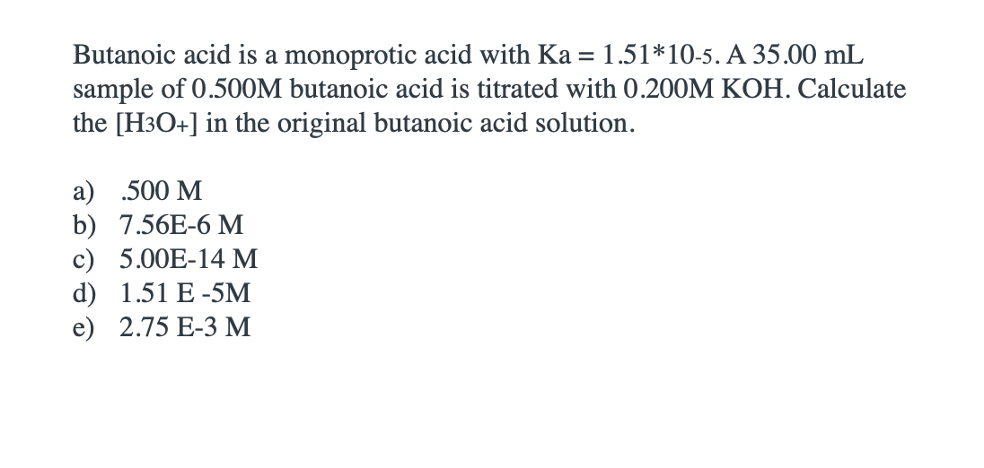 Butanoic acid is a monoprotic acid with Ka = 1.51*10-5. A 35.00 mL
sample of 0.500M butanoic acid is titrated with 0.200M KOH. Calculate
the [H3O+] in the original butanoic acid solution.
а) .500 М
b) 7.56E-6 M
c) 5.00E-14 M
d) 1.51 E -5M
e) 2.75 E-3 M
