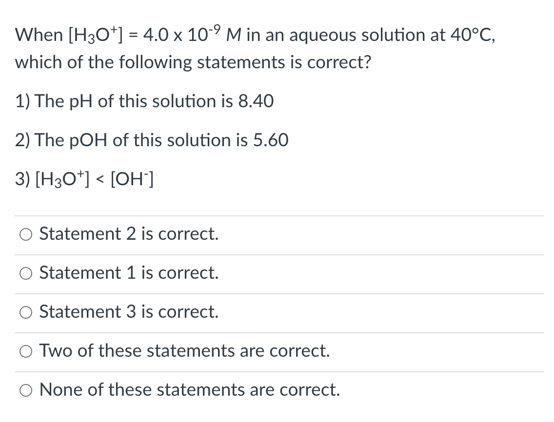 When [H30*] = 4.0 x 10-9 M in an aqueous solution at 40°C,
which of the following statements is correct?
1) The pH of this solution is 8.40
2) The pOH of this solution is 5.60
3) [H3O*] < [OH]
Statement 2 is correct.
Statement 1 is correct.
Statement 3 is correct.
O Two of these statements are correct.
O None of these statements are correct.
