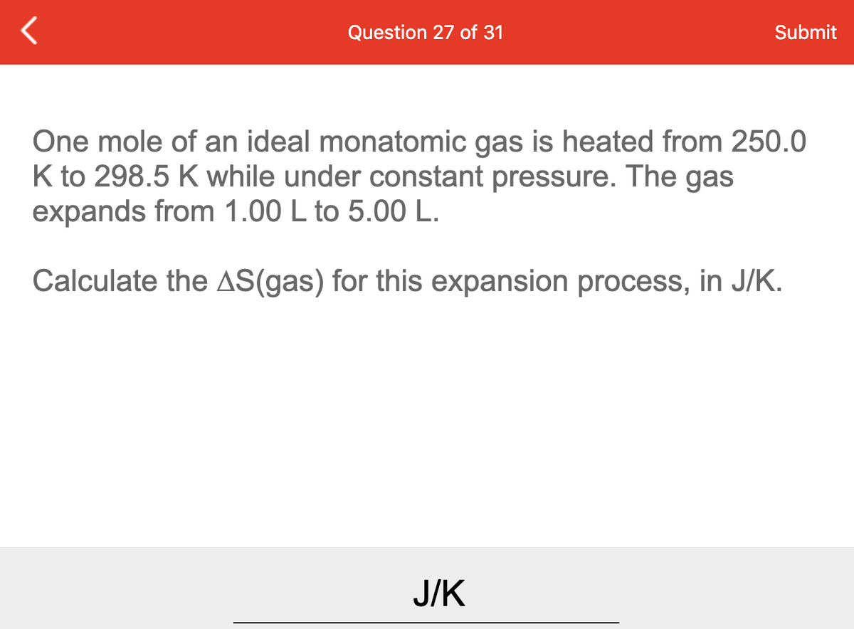 Question 27 of 31
Submit
One mole of an ideal monatomic gas is heated from 250.0
K to 298.5 K while under constant pressure. The gas
expands from 1.00 L to 5.00 L.
Calculate the AS(gas) for this expansion process, in J/K.
J/K
